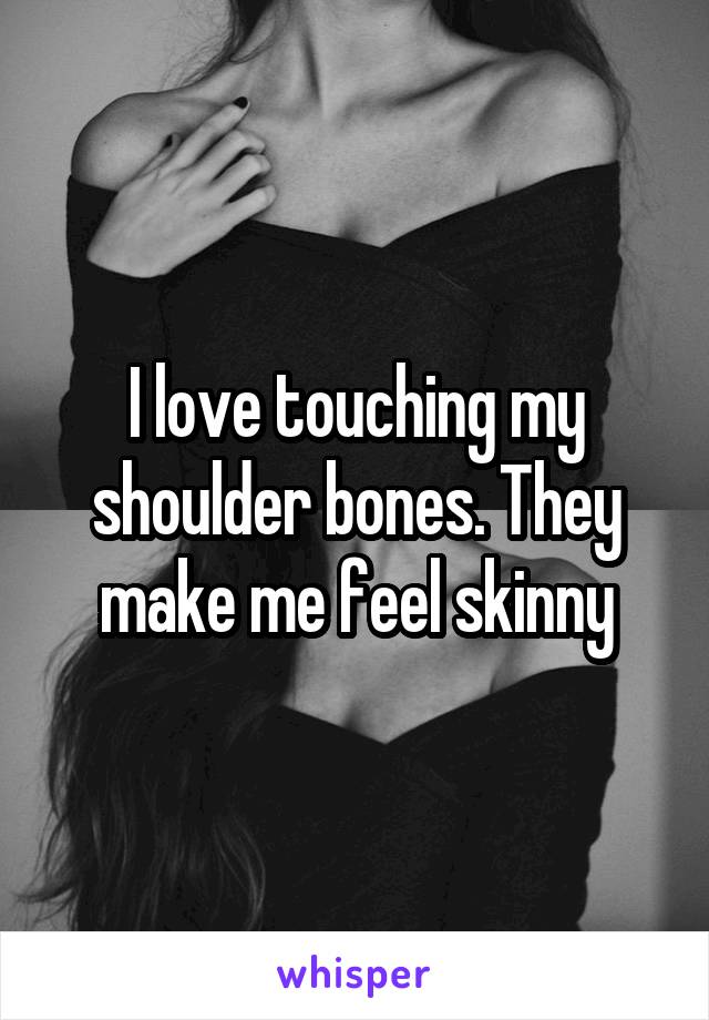 I love touching my shoulder bones. They make me feel skinny