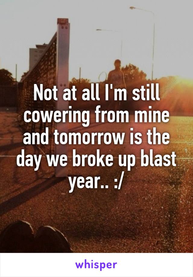 Not at all I'm still cowering from mine and tomorrow is the day we broke up blast year.. :/