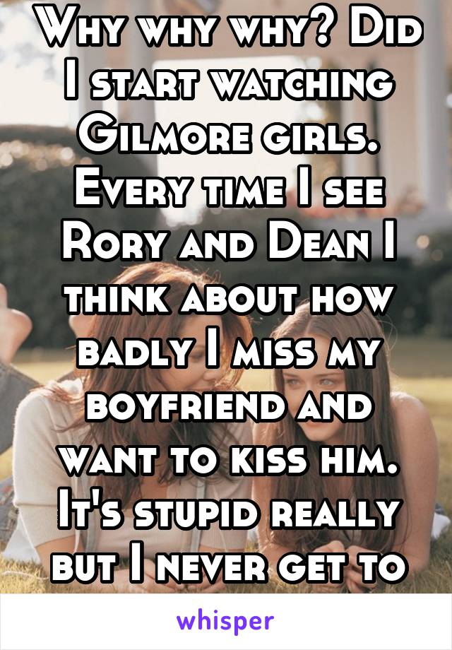 Why why why? Did I start watching Gilmore girls. Every time I see Rory and Dean I think about how badly I miss my boyfriend and want to kiss him. It's stupid really but I never get to see him.