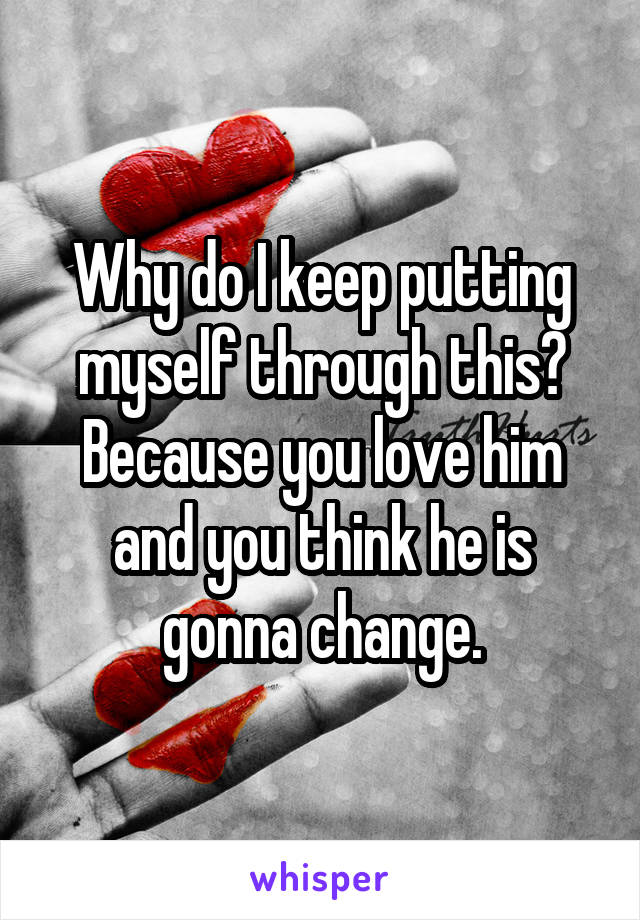 Why do I keep putting myself through this?
Because you love him and you think he is gonna change.