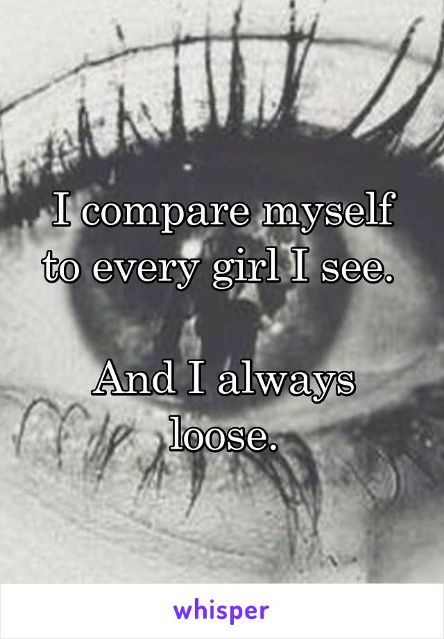 I compare myself to every girl I see. 

And I always loose.