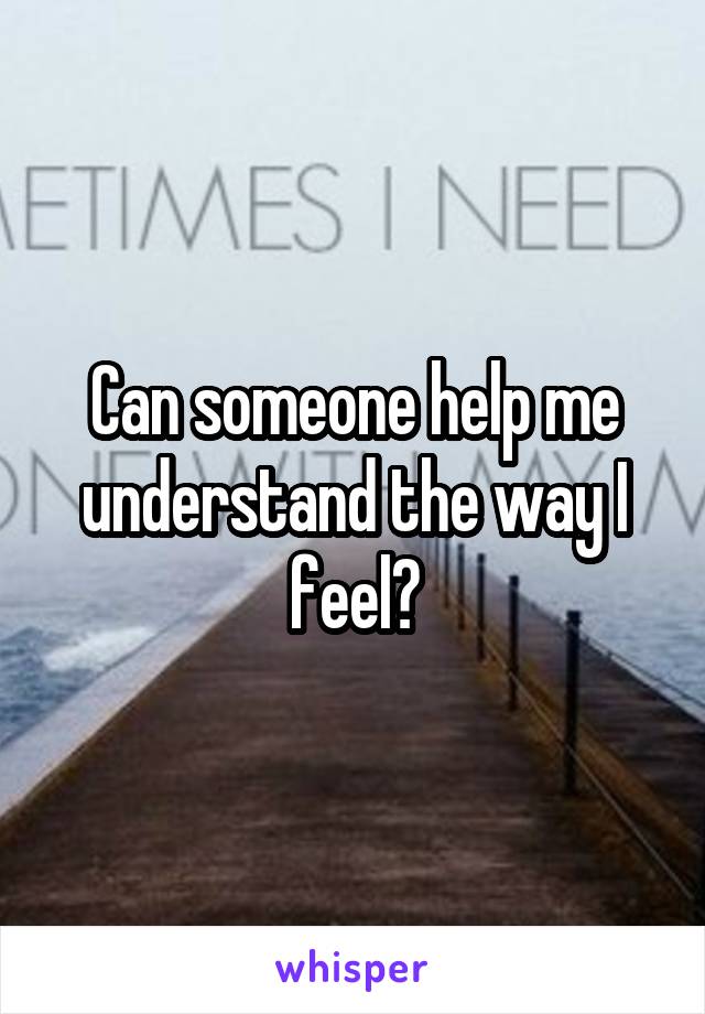 Can someone help me understand the way I feel?