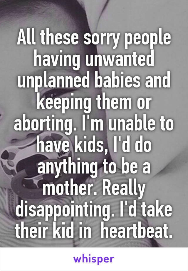 All these sorry people having unwanted unplanned babies and keeping them or aborting. I'm unable to have kids, I'd do anything to be a mother. Really disappointing. I'd take their kid in  heartbeat.