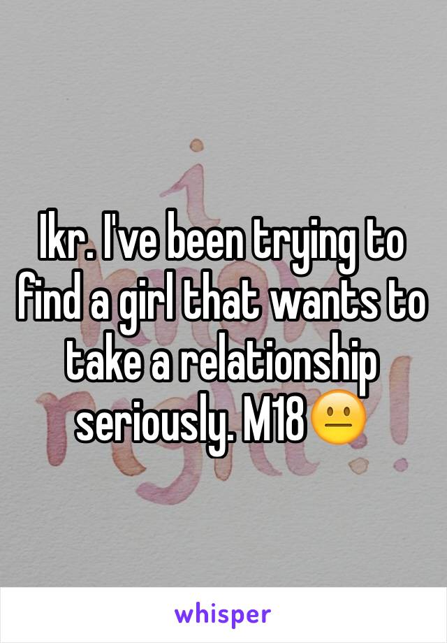 Ikr. I've been trying to find a girl that wants to take a relationship seriously. M18😐