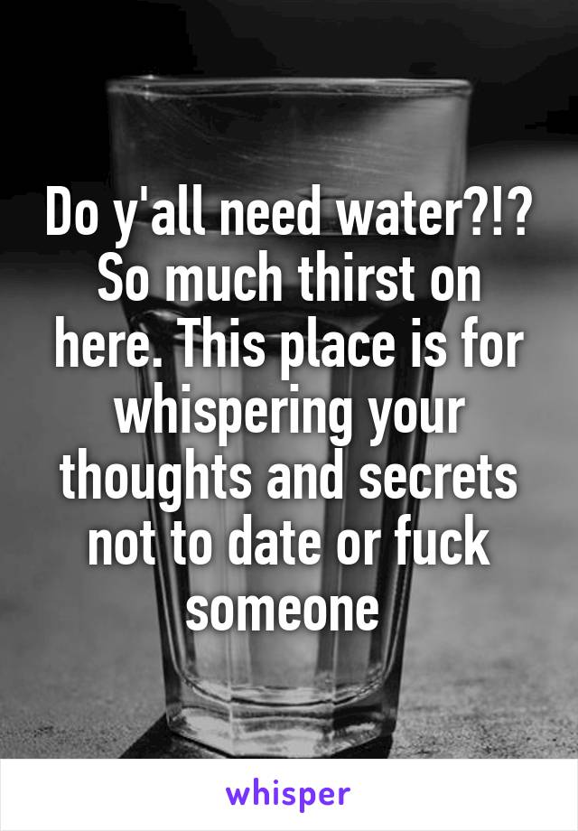 Do y'all need water?!? So much thirst on here. This place is for whispering your thoughts and secrets not to date or fuck someone 