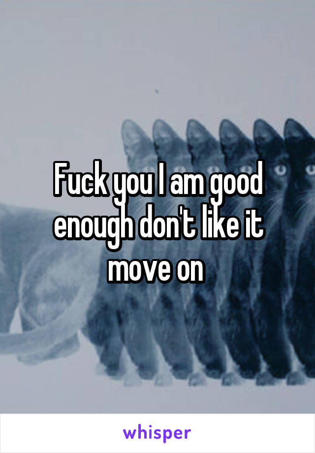 Fuck you I am good enough don't like it move on 