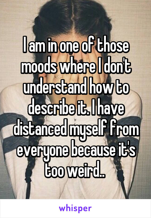 I am in one of those moods where I don't understand how to describe it. I have distanced myself from everyone because it's too weird.. 