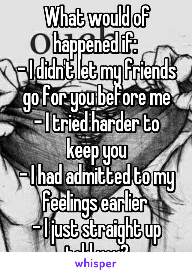 What would of happened if: 
- I didn't let my friends go for you before me
- I tried harder to keep you
- I had admitted to my feelings earlier 
- I just straight up told you?