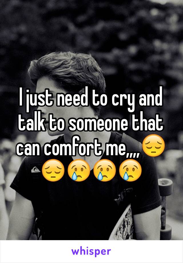 I just need to cry and talk to someone that can comfort me,,,,😔😔😢😢😢