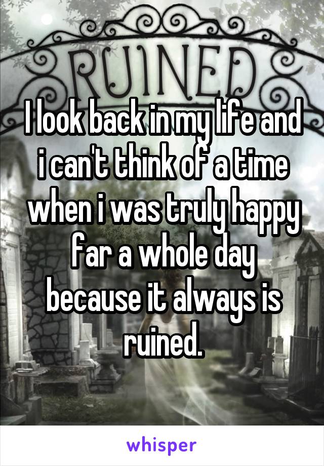 I look back in my life and i can't think of a time when i was truly happy far a whole day because it always is ruined.