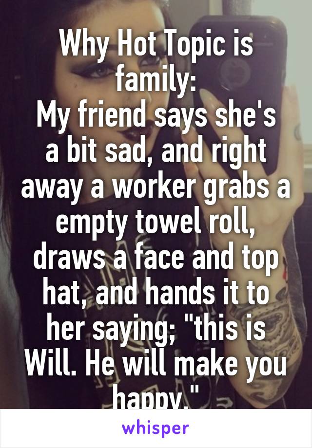 Why Hot Topic is family:
My friend says she's a bit sad, and right away a worker grabs a empty towel roll, draws a face and top hat, and hands it to her saying; "this is Will. He will make you happy."