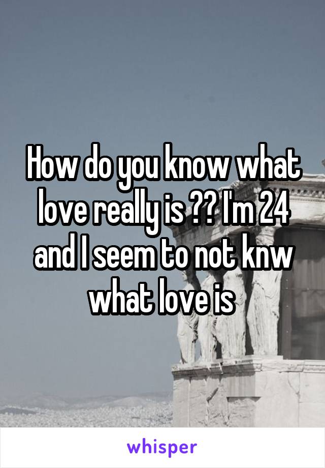 How do you know what love really is ?? I'm 24 and I seem to not knw what love is 