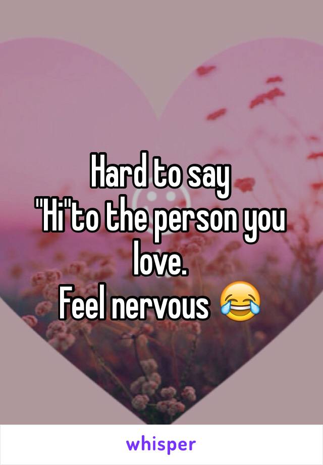 Hard to say 
"Hi"to the person you love.
Feel nervous 😂