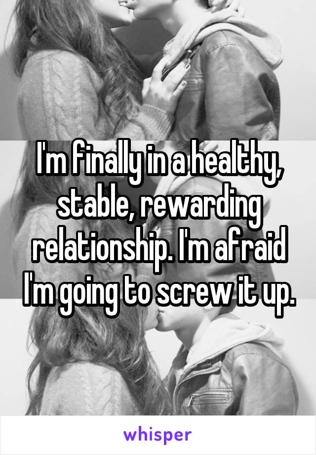 I'm finally in a healthy, stable, rewarding relationship. I'm afraid I'm going to screw it up.