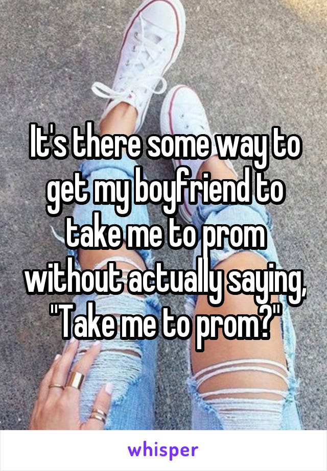 It's there some way to get my boyfriend to take me to prom without actually saying, "Take me to prom?"