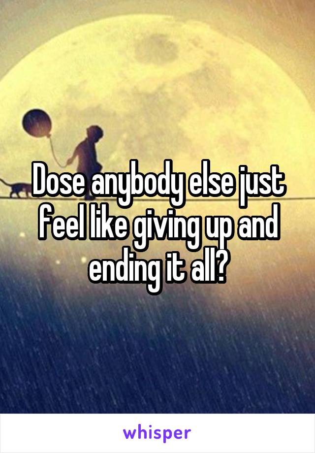 Dose anybody else just feel like giving up and ending it all?