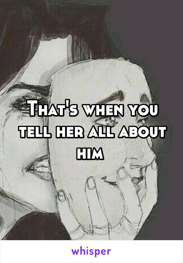That's when you tell her all about him 