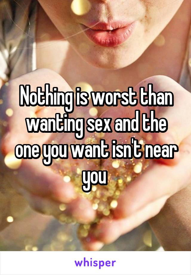 Nothing is worst than wanting sex and the one you want isn't near you 