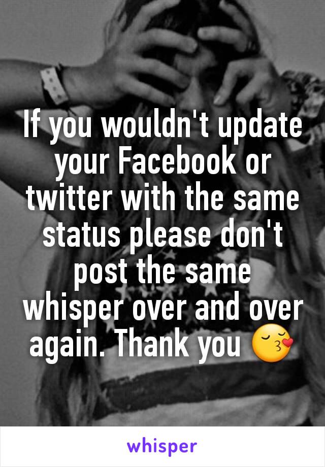 If you wouldn't update your Facebook or twitter with the same status please don't post the same whisper over and over again. Thank you 😚