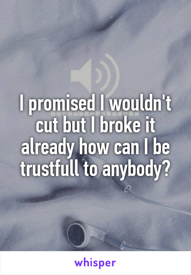 I promised I wouldn't cut but I broke it already how can I be trustfull to anybody?