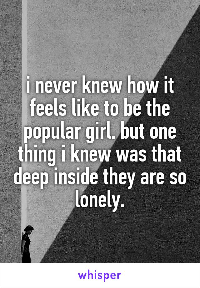 i never knew how it feels like to be the popular girl. but one thing i knew was that deep inside they are so lonely.