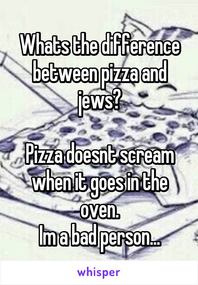 Whats the difference between pizza and jews?

Pizza doesnt scream when it goes in the oven.
Im a bad person...