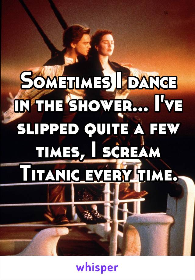 Sometimes I dance in the shower... I've slipped quite a few times, I scream Titanic every time.
