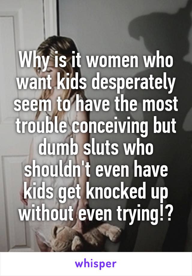 Why is it women who want kids desperately seem to have the most trouble conceiving but dumb sluts who shouldn't even have kids get knocked up without even trying!?