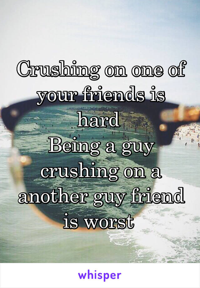 Crushing on one of your friends is hard 
Being a guy crushing on a another guy friend is worst 