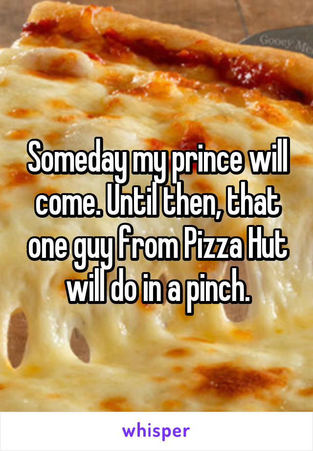 Someday my prince will come. Until then, that one guy from Pizza Hut will do in a pinch.