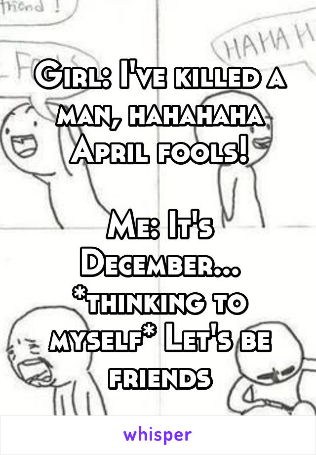 Girl: I've killed a man, hahahaha April fools!

Me: It's December...
*thinking to myself* Let's be friends