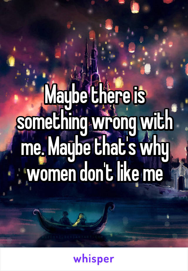 Maybe there is something wrong with me. Maybe that's why women don't like me