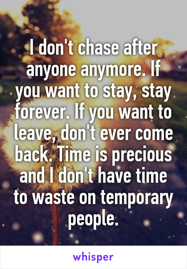 I don't chase after anyone anymore. If you want to stay, stay forever. If you want to leave, don't ever come back. Time is precious and I don't have time to waste on temporary people.