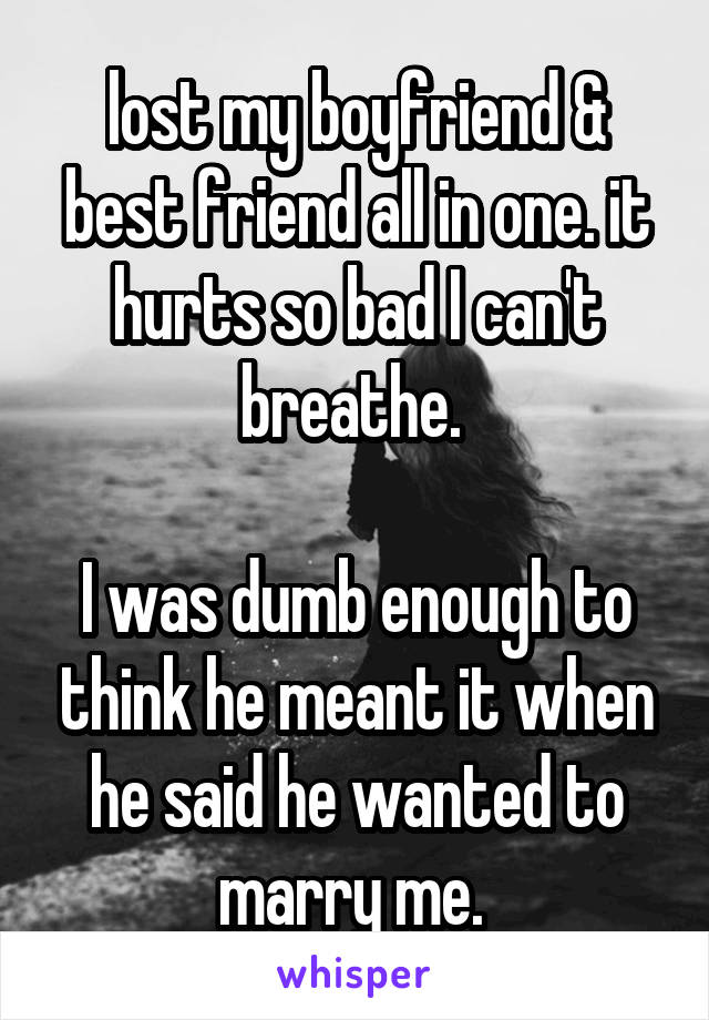 lost my boyfriend & best friend all in one. it hurts so bad I can't breathe. 

I was dumb enough to think he meant it when he said he wanted to marry me. 