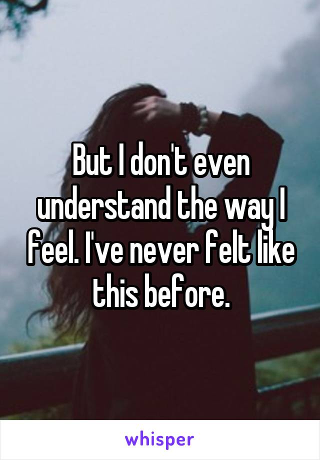 But I don't even understand the way I feel. I've never felt like this before.