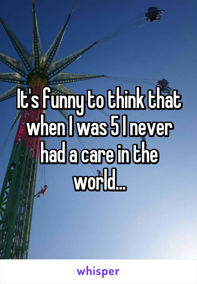 It's funny to think that when I was 5 I never had a care in the world...