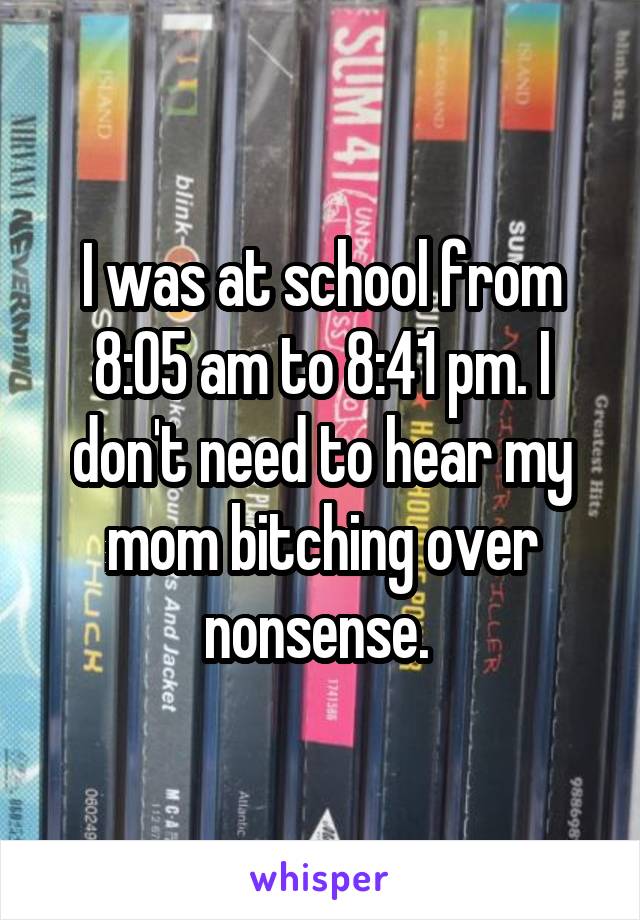 I was at school from 8:05 am to 8:41 pm. I don't need to hear my mom bitching over nonsense. 