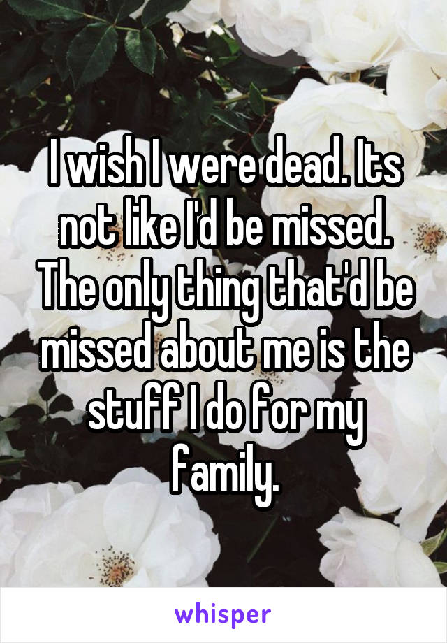 I wish I were dead. Its not like I'd be missed. The only thing that'd be missed about me is the stuff I do for my family.