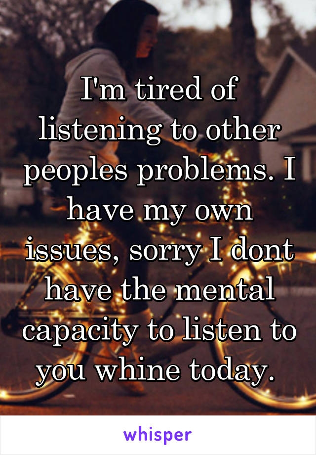 I'm tired of listening to other peoples problems. I have my own issues, sorry I dont have the mental capacity to listen to you whine today. 