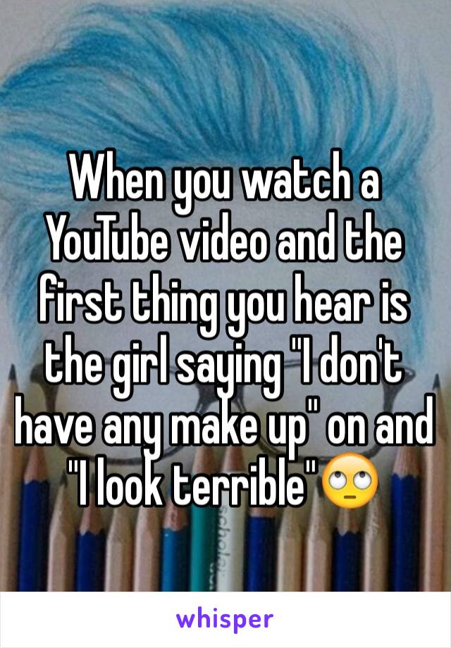 When you watch a YouTube video and the first thing you hear is the girl saying "I don't have any make up" on and "I look terrible"🙄