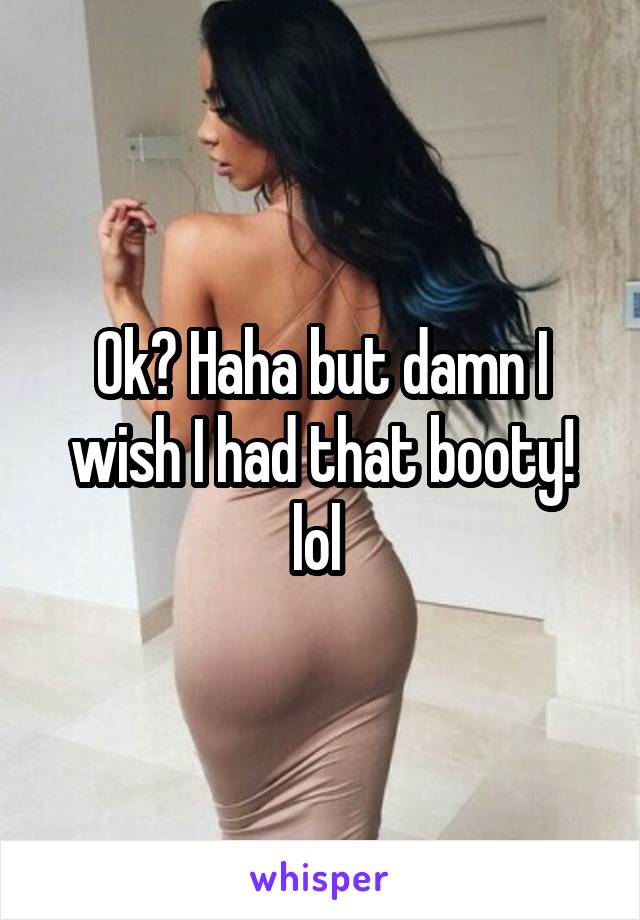 Ok? Haha but damn I wish I had that booty! lol 