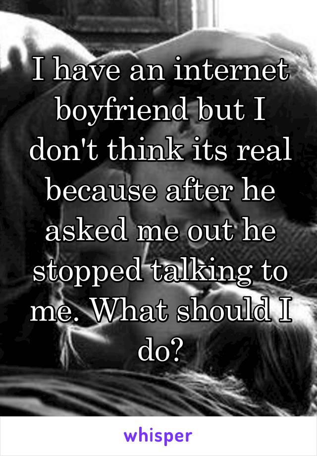 I have an internet boyfriend but I don't think its real because after he asked me out he stopped talking to me. What should I do?
