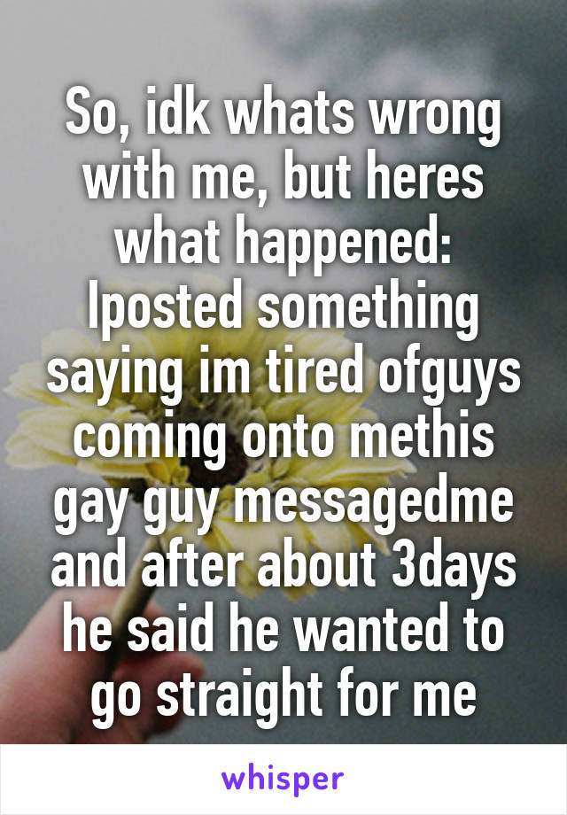 So, idk whats wrong with me, but heres what happened: Iposted something saying im tired ofguys coming onto methis gay guy messagedme and after about 3days he said he wanted to go straight for me