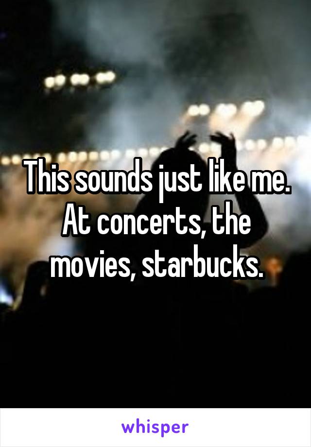 This sounds just like me. At concerts, the movies, starbucks.