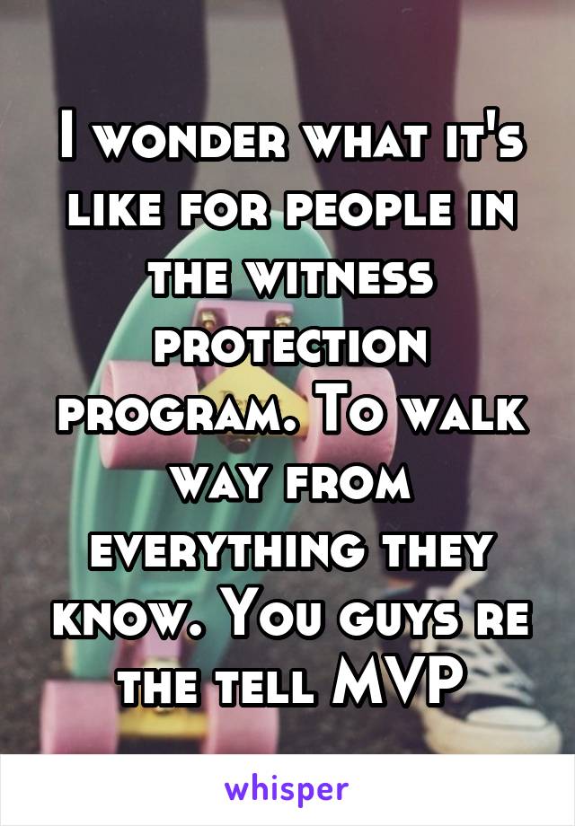 I wonder what it's like for people in the witness protection program. To walk way from everything they know. You guys re the tell MVP