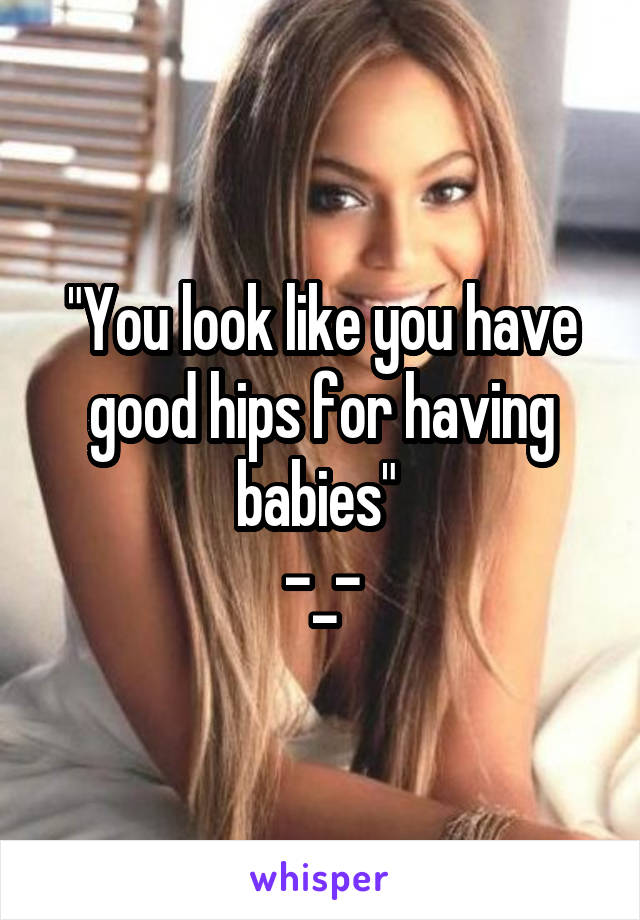 "You look like you have good hips for having babies" 
-_-