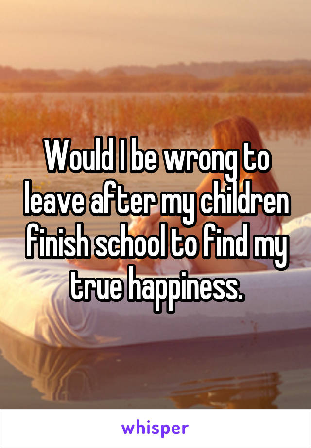 Would I be wrong to leave after my children finish school to find my true happiness.