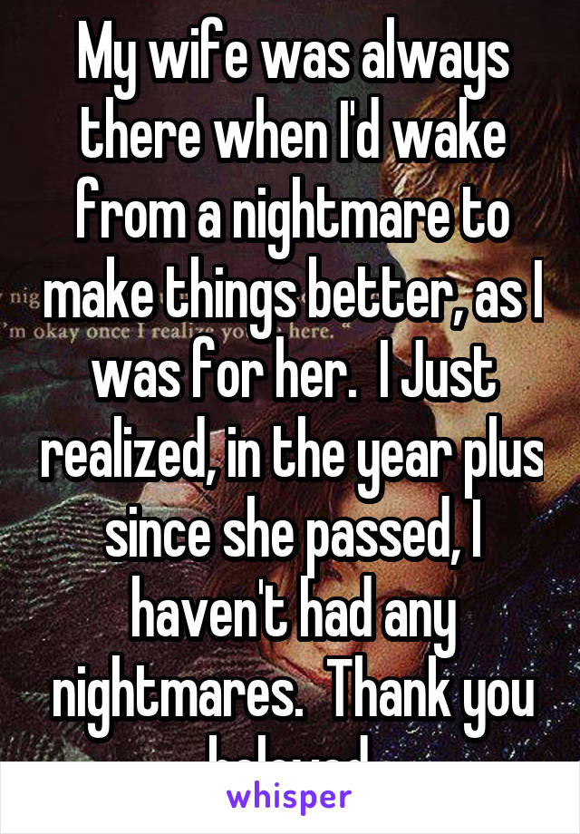 My wife was always there when I'd wake from a nightmare to make things better, as I was for her.  I Just realized, in the year plus since she passed, I haven't had any nightmares.  Thank you beloved.