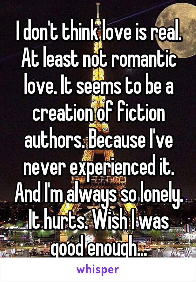 I don't think love is real. At least not romantic love. It seems to be a creation of fiction authors. Because I've never experienced it. And I'm always so lonely. It hurts. Wish I was good enough...