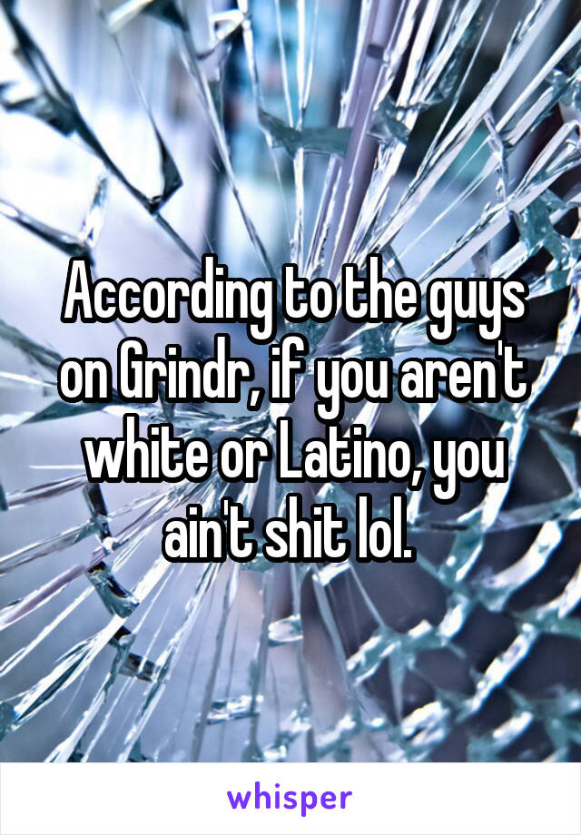 According to the guys on Grindr, if you aren't white or Latino, you ain't shit lol. 